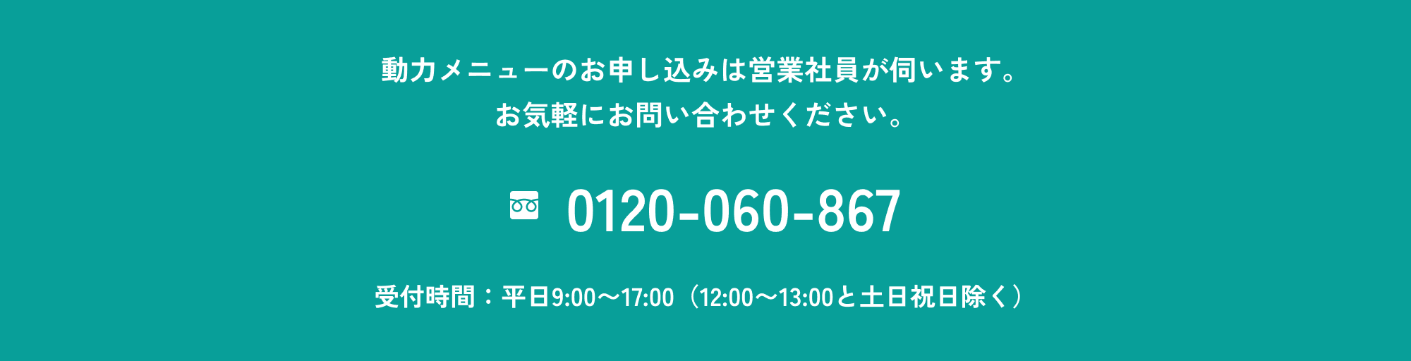 動力メニューのお申し込みは営業社員が伺います。お気軽にお問い合わせください。 フリーダイヤル:0120-060-867 受付時間:平日9:00〜17:00(12:00〜13:00と土日祝日除く)