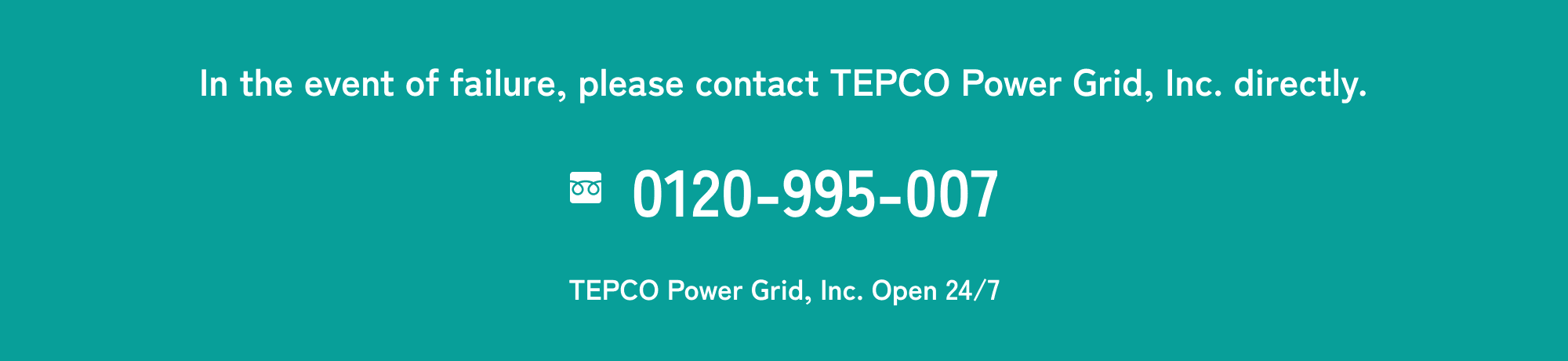 In the event of failure, please contact TEPCO Power Grid, Inc. directly. Toll Free: 0120-995-007 TEPCO Power Grid, Inc. Open 24/7