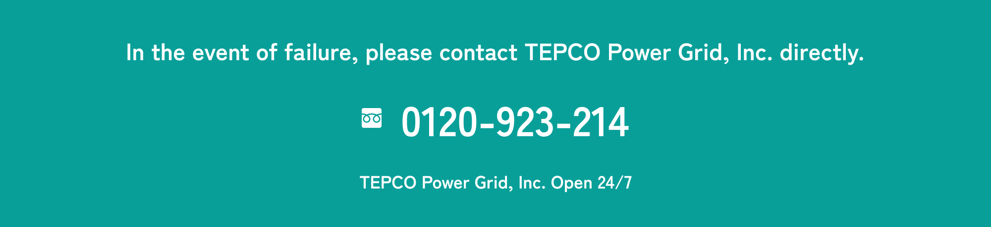 In the event of failure, please contact TEPCO Power Grid, Inc. directly. Toll Free: 0120-923-214 TEPCO Power Grid, Inc. Open 24/7