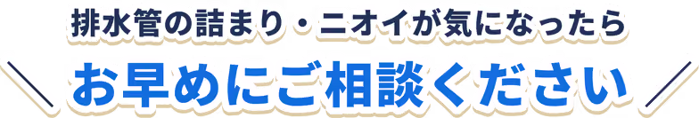 排水管の詰まり・ニオイが気になったら お早めにご相談ください